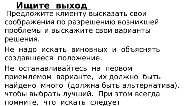 Ищите выход  Предложите клиенту высказать свои соображения по разре­шению возникшей проблемы и выскажите свои варианты решения. Не надо искать виновных и объяснять создавшееся положение. Не останавливайтесь на первом приемлемом варианте, их должно быть найдено много (должна быть альтернатива), чтобы выбрать лучший. При этом всегда помните, что искать следует взаимоприемлемые варианты решения, т.е. вы и клиент (партнер по общению) должны быть взаимно удовлетворены конечным результатом. 