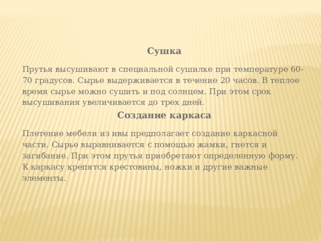 Сушка Прутья высушивают в специальной сушилке при температуре 60-70 градусов. Сырье выдерживается в течение 20 часов. В теплое время сырье можно сушить и под солнцем. При этом срок высушивания увеличивается до трех дней. Создание каркаса Плетение мебели из ивы предполагает создание каркасной части. Сырье выравнивается с помощью жамки, гнется и загибание. При этом прутья приобретают определенную форму. К каркасу крепятся крестовины, ножки и другие важные элементы. 