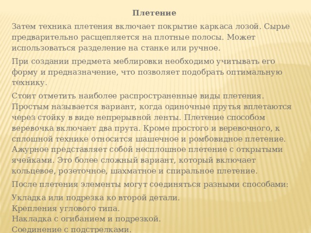 Плетение Затем техника плетения включает покрытие каркаса лозой. Сырье предварительно расщепляется на плотные полосы. Может использоваться разделение на станке или ручное. При создании предмета меблировки необходимо учитывать его форму и предназначение, что позволяет подобрать оптимальную технику. Стоит отметить наиболее распространенные виды плетения. Простым называется вариант, когда одиночные прутья вплетаются через стойку в виде непрерывной ленты. Плетение способом веревочка включает два прута. Кроме простого и веревочного, к сплошной технике относится шашечное и ромбовидное плетение. Ажурное представляет собой несплошное плетение с открытыми ячейками. Это более сложный вариант, который включает кольцевое, розеточное, шахматное и спиральное плетение. После плетения элементы могут соединяться разными способами: Укладка или подрезка ко второй детали. Крепления углового типа. Накладка с огибанием и подрезкой. Соединение с подстрелками. 