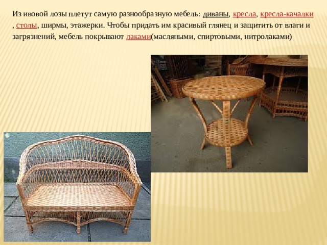 Из ивовой лозы плетут самую разнообразную мебель:  диваны ,  кресла ,  кресла-качалки ,  столы , ширмы, этажерки. Чтобы придать им красивый глянец и защитить от влаги и загрязнений, мебель покрывают  лаками (масляными, спиртовыми, нитролаками) 