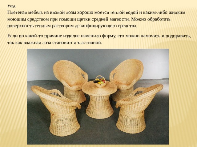 Уход Плетеная мебель из ивовой лозы хорошо моется теплой водой и каким-либо жидким моющим средством при помощи щетки средней мягкости. Можно обработать поверхность теплым раствором дезинфицирующего средства. Если по какой-то причине изделие изменило форму, его можно намочить и подправить, так как влажная лоза становится эластичной. 