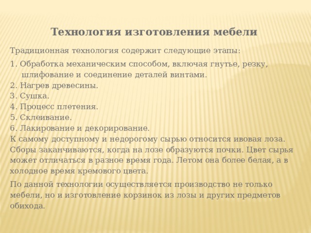 Технология изготовления мебели Традиционная технология содержит следующие этапы: 1. Обработка механическим способом, включая гнутье, резку, шлифование и соединение деталей винтами. 2. Нагрев древесины. 3. Сушка. 4. Процесс плетения. 5. Склеивание. 6. Лакирование и декорирование. К самому доступному и недорогому сырью относится ивовая лоза. Сборы заканчиваются, когда на лозе образуются почки. Цвет сырья может отличаться в разное время года. Летом она более белая, а в холодное время кремового цвета. По данной технологии осуществляется производство не только мебели, но и изготовление корзинок из лозы и других предметов обихода. 