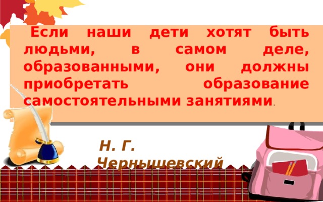 Если наши дети хотят быть людьми, в самом деле, образованными, они должны приобретать образование самостоятельными занятиями .  Н. Г. Чернышевский 