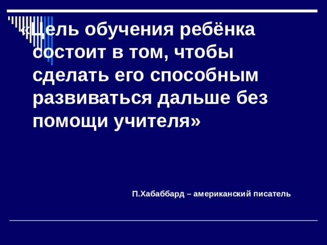 « Цель обучения ребёнка состоит в том, чтобы сделать его способным развиваться дальше без помощи учителя»   П.Хабаббард – американский писатель 