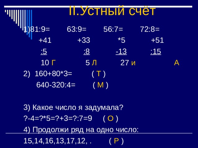 II. Устный счёт :5 :8 -13 :15 Г 5 Л 27 и А 2) 160+80*3= ( Т )  640-320:4= ( М ) 3) Какое число я задумала? ?-4=?*5=?+3=?:7=9 ( О ) 4) Продолжи ряд на одно число: 15,14,16,13,17,12, . ( Р ) 