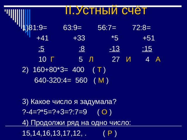II. Устный счёт :5 :8 -13 :15 Г 5 Л 27 И 4 А 2) 160+80*3= 400 ( Т )  640-320:4= 560 ( М ) 3) Какое число я задумала? ?-4=?*5=?+3=?:7=9 ( О ) 4) Продолжи ряд на одно число: 15,14,16,13,17,12, . ( Р ) 