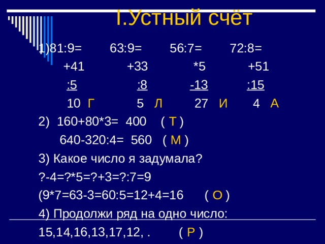 I. Устный счёт :5 :8 -13 :15 Г 5 Л 27 И 4 А 2) 160+80*3= 400 ( Т )  640-320:4= 560 ( М ) 3) Какое число я задумала? ?-4=?*5=?+3=?:7=9 (9*7=63-3=60:5=12+4=16 ( О ) 4) Продолжи ряд на одно число: 15,14,16,13,17,12, . ( Р ) 
