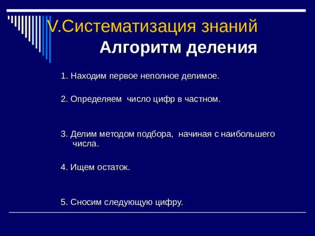 V. Систематизация знаний Алгоритм деления 1. Находим первое неполное делимое. 2. Определяем число цифр в частном. 3. Делим методом подбора, начиная с наибольшего числа. 4. Ищем остаток. 5. Сносим следующую цифру. 