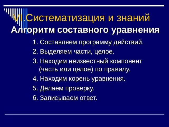 VI. Систематизация и знаний Алгоритм составного уравнения 1. Составляем программу действий. 2. Выделяем части, целое. 3. Находим неизвестный компонент (часть или целое) по правилу. 4. Находим корень уравнения. 5. Делаем проверку. 6. Записываем ответ. 
