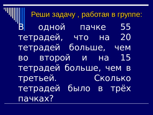 Реши задачу , работая в группе: В одной пачке 55 тетрадей, что на 20 тетрадей больше, чем во второй и на 15 тетрадей больше, чем в третьей. Сколько тетрадей было в трёх пачках? 