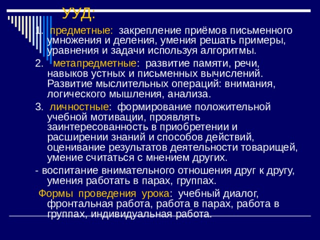 УУД:   1. предметные:  закрепление приёмов письменного умножения и деления, умения решать примеры, уравнения и задачи используя алгоритмы. 2. метапредметные : развитие памяти, речи, навыков устных и письменных вычислений. Развитие мыслительных операций: внимания, логического мышления, анализа. 3. личностные : формирование положительной учебной мотивации, проявлять заинтересованность в приобретении и расширении знаний и способов действий, оценивание результатов деятельности товарищей, умение считаться с мнением других. - воспитание внимательного отношения друг к другу, умения работать в парах, группах.  Формы проведения урока : учебный диалог, фронтальная работа, работа в парах, работа в группах, индивидуальная работа. 