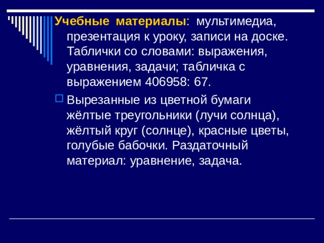 Учебные материалы : мультимедиа, презентация к уроку, записи на доске. Таблички со словами: выражения, уравнения, задачи; табличка с выражением 406958: 67. Вырезанные из цветной бумаги жёлтые треугольники (лучи солнца), жёлтый круг (солнце), красные цветы, голубые бабочки. Раздаточный материал: уравнение, задача. 