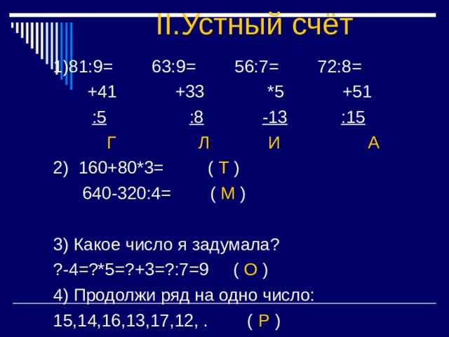 II. Устный счёт :5 :8 -13 :15 Г Л И А 2) 160+80*3= ( Т )  640-320:4= ( М ) 3) Какое число я задумала? ?-4=?*5=?+3=?:7=9 ( О ) 4) Продолжи ряд на одно число: 15,14,16,13,17,12, . ( Р ) 