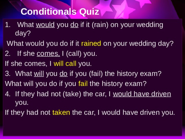 Conditionals Quiz  What would you do if it (rain) on your wedding day?  What would you do if it rained on your wedding day?  If she comes, I (call) you. If she comes, I will call you. What will you do if you (fail) the history exam? What will you do if you fail the history exam? If they had not (take) the car, I would have driven you. If they had not taken the car, I would have driven you. 