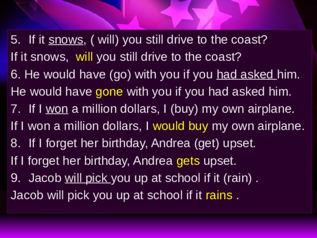 If it snows , ( will) you still drive to the coast? If it snows,  will  you still drive to the coast? 6. He would have (go) with you if you had asked him. He would have gone with you if you had asked him. If I won a million dollars, I (buy) my own airplane. If I won a million dollars, I would buy my own airplane. If I forget her birthday, Andrea (get) upset. If I forget her birthday, Andrea gets upset. Jacob will pick you up at school if it (rain) . Jacob will pick you up at school if it rains . 