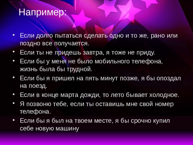 Например: Если долго пытаться сделать одно и то же, рано или поздно все получается. Если ты не придешь завтра, я тоже не приду. Если бы у меня не было мобильного телефона, жизнь была бы трудной. Если бы я пришел на пять минут позже, я бы опоздал на поезд. Если в конце марта дожди, то лето бывает холодное. Я позвоню тебе, если ты оставишь мне свой номер телефона. Если бы я был на твоем месте, я бы срочно купил себе новую машину 