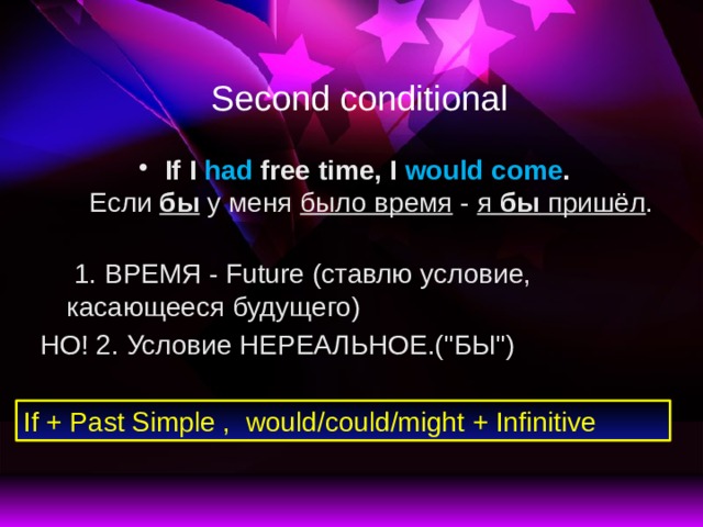 Second conditional If I had free time,  I would come .  Если бы у меня было время - я бы пришёл .   1. ВРЕМЯ - Future (ставлю условие, касающееся будущего) НО! 2. Условие НЕРЕАЛЬНОЕ.(
