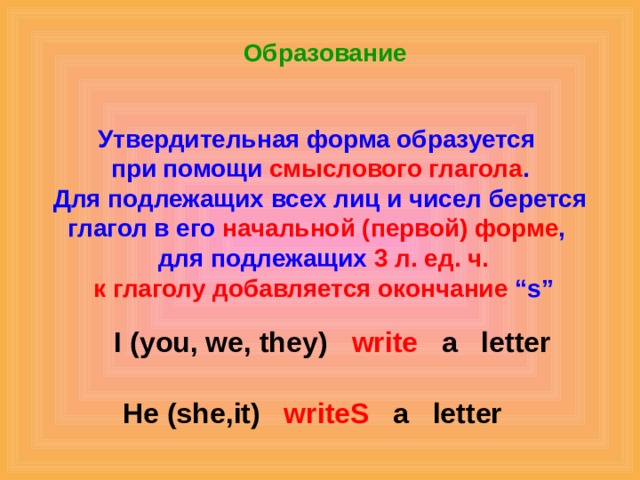 Образование Утвердительная форма образуется при помощи смыслового глагола . Для подлежащих всех лиц и чисел берется глагол в его начальной (первой) форме ,  для подлежащих 3 л. ед. ч.  к глаголу добавляется окончание “s” I (you, we, they) write a letter He (she , it) writeS a letter 