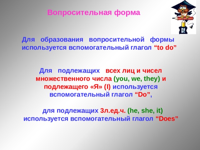 Вопросительная форма Для образования вопросительной формы используется вспомогательный глагол “to do” Для подлежащих всех лиц и чисел  множественного числа (you, we, they) и подлежащего «Я» ( I ) используется вспомогательный глагол “Do” ,   для подлежащих 3л.ед.ч.  ( he, she, it) используется вспомогательный глагол “Does” 