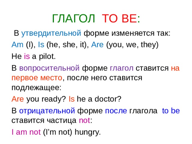ГЛАГОЛ  TO BE :  В утвердительной форме изменяется так: Am (I), Is (he, she, it), Are (you, we, they) He is  a pilot. В вопросительной форме глагол ставится на первое место , после него ставится подлежащее: Are you ready? Is he a doctor? В отрицательной форме после глагола to be  ставится частица not : I am not (I’m not) hungry. 