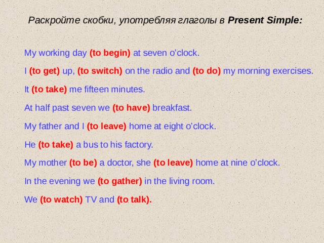Раскройте скобки, употребляя глаголы в Present Simple : My working day  (to begin)  at seven o’clock. I  (to get)  up,  (to switch)  on the radio and  (to do)  my morning exercises. It (to take)  me fifteen minutes. At half past seven we  (to have)  breakfast. My father and I  (to leave)  home at eight o’clock. He (to take)  a bus to his factory. My mother  (to be)  a  doctor, she  (to leave)  home at nine o’clock. In the evening we  (to gather)  in the living room. We (to watch)  TV and  (to talk).  