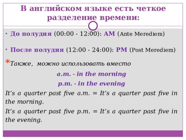 В английском языке есть четкое разделение времени: До полудня (00:00 - 12:00): AM  ( Ante Merediem ) После полудня (12:00 - 24:00): PM  ( Post Merediem ) * Также, можно использовать вместо a.m. - in the morning p.m. - in the evening It’s a quarter past five a.m. = It’s a quarter past five in the morning. It’s a quarter past five p.m. = It’s a quarter past five in the evening. 