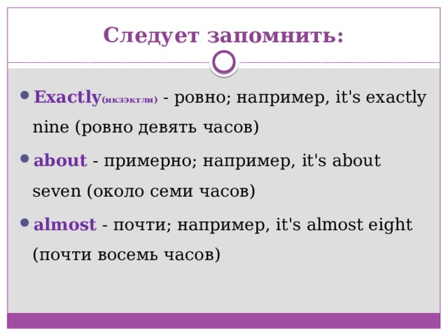 Следует запомнить: Exactly (икзэктли) - ровно; например, it's exactly nine (ровно девять часов) about - примерно; например, it's about seven (около семи часов) almost - почти; например, it's almost eight (почти восемь часов) 