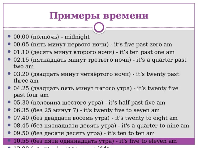 Примеры времени 00.00 (полночь) - midnight 00.05 (пять минут первого ночи) - it’s five past zero am 01.10 (десять минут второго ночи) - it’s ten past one am 02.15 (пятнадцать минут третьего ночи) - it’s a quarter past two am 03.20 (двадцать минут четвёртого ночи) - it’s twenty past three am 04.25 (двадцать пять минут пятого утра) - it’s twenty five past four am 05.30 (половина шестого утра) - it’s half past five am 06.35 (без 25 минут 7) - it's twenty five to seven am 07.40 (без двадцати восемь утра) - it's twenty to eight am 08.45 (без пятнадцати девять утра) - it's a quarter to nine am 09.50 (без десяти десять утра) - it's ten to ten am 10.55 (без пяти одиннадцать утра) - it's five to eleven am 12.00 (полдень) - noon или midday 