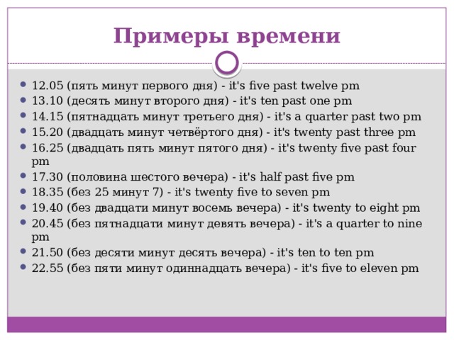 Примеры времени 12.05 (пять минут первого дня) - it's five past twelve pm 13.10 (десять минут второго дня) - it's ten past one pm 14.15 (пятнадцать минут третьего дня) - it's a quarter past two pm 15.20 (двадцать минут четвёртого дня) - it's twenty past three pm 16.25 (двадцать пять минут пятого дня) - it's twenty five past four pm 17.30 (половина шестого вечера) - it's half past five pm 18.35 (без 25 минут 7) - it's twenty five to seven pm 19.40 (без двадцати минут восемь вечера) - it's twenty to eight pm 20.45 (без пятнадцати минут девять вечера) - it's a quarter to nine pm 21.50 (без десяти минут десять вечера) - it's ten to ten pm 22.55 (без пяти минут одиннадцать вечера) - it's five to eleven pm 