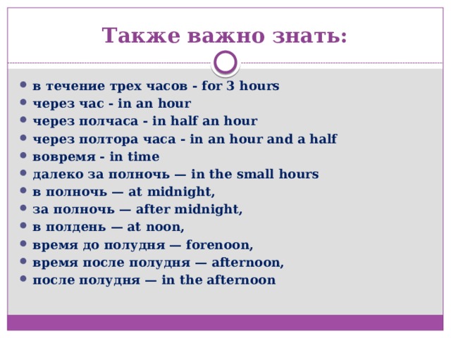 Также важно знать: в течение трех часов - for 3 hours через час - in an hour через полчаса - in half an hour через полтора часа - in an hour and a half  вовремя - in time далеко за полночь — in the small hours в полночь — at midnight, за полночь — after midnight, в полдень — at noon, время до полудня — forenoon, время после полудня — afternoon, после полудня — in the afternoon 