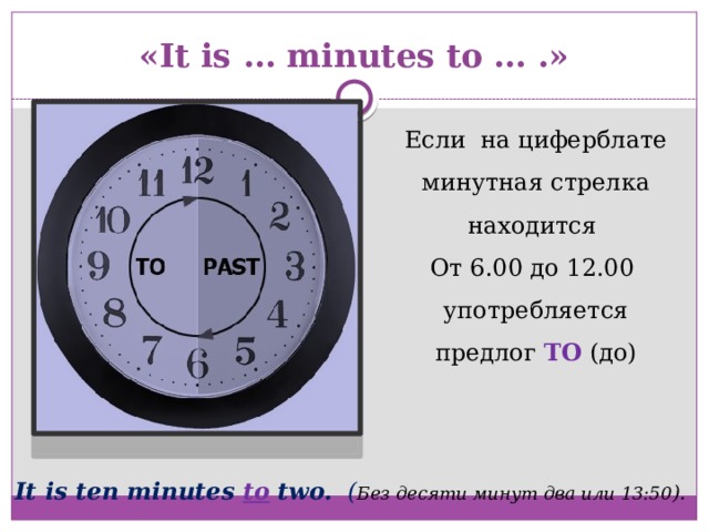 «It is … minutes to … .» Если на циферблате минутная стрелка находится От 6.00 до 12.00 употребляется предлог TO  (до) It is ten minutes to two. ( Без десяти минут два или 13:50 ). 
