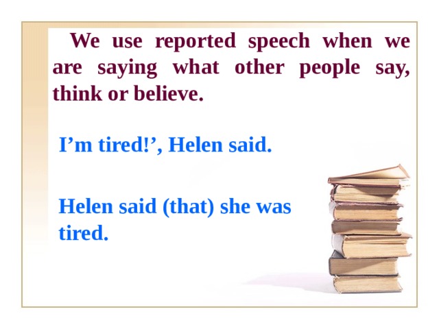 We use reported speech when we are saying what other people say, think or believe.  I’m tired!’, Helen said.  Helen said (that) she was tired.  
