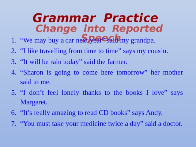 Grammar Practice   Change into Reported Speech “ We may buy a car next year” said my grandpa. “ I like travelling from time to time” says my cousin. “ It will be rain today” said the farmer. “ Sharon is going to come here tomorrow” her mother said to me. “ I don’t feel lonely thanks to the books I love” says Margaret. “ It’s really amazing to read CD books” says Andy. “ You must take your medicine twice a day” said a doctor. 