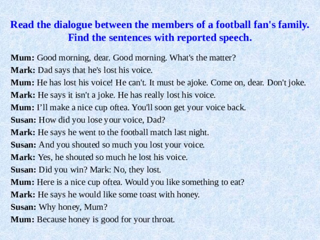 Read the dialogue between the members of a football fan's family.  Find the sentences with reported speech.   Mum: Good morning, dear. Good morning. What's the matter? Mark: Dad says that he's lost his voice. Mum: He has lost his voice! He can't. It must be ajoke. Come on, dear. Don't joke. Mark: He says it isn't a joke. He has really lost his voice. Mum: I’ll make a nice cup oftea. You'll soon get your voice back. Susan: How did you lose your voice, Dad? Mark: He says he went to the football match last night. Susan: And you shouted so much you lost your voice. Mark: Yes, he shouted so much he lost his voice. Susan: Did you win? Mark: No, they lost. Mum: Here is a nice cup oftea. Would you like something to eat? Mark: He says he would like some toast with honey. Susan: Why honey, Mum? Mum: Because honey is good for your throat. 