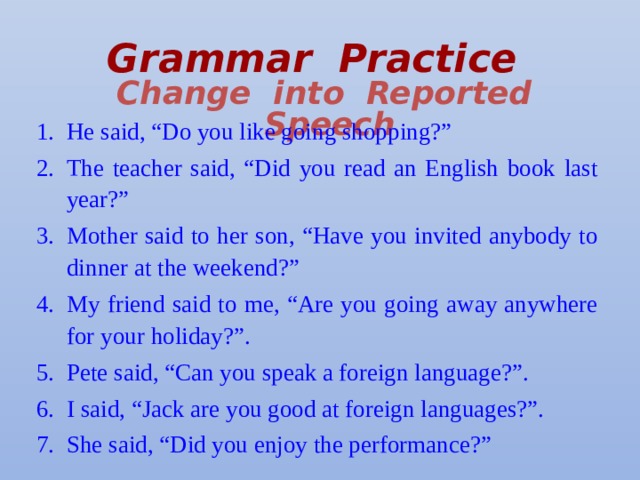 Grammar Practice   Change into Reported Speech He said, “Do you like going shopping?” The teacher said, “Did you read an English book last year?” Mother said to her son, “Have you invited anybody to dinner at the weekend?” My friend said to me, “Are you going away anywhere for your holiday?”. Pete said, “Can you speak a foreign language?”. I said, “Jack are you good at foreign languages?”. She said, “Did you enjoy the performance?” 