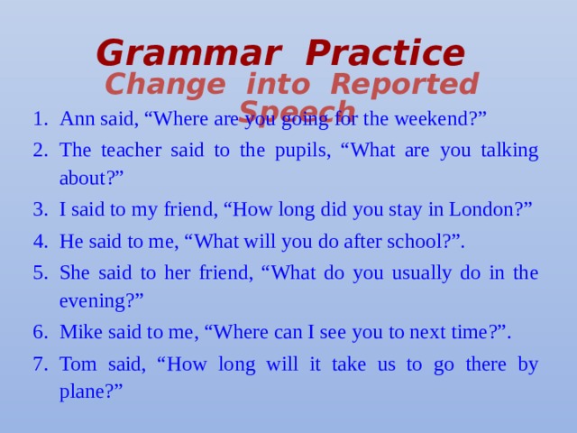 Grammar Practice   Change into Reported Speech Ann said, “Where are you going for the weekend?” The teacher said to the pupils, “What are you talking about?” I said to my friend, “How long did you stay in London?” He said to me, “What will you do after school?”. She said to her friend, “What do you usually do in the evening?” Mike said to me, “Where can I see you to next time?”. Tom said, “How long will it take us to go there by plane?” 