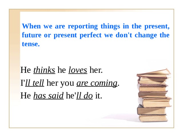 When we are reporting things in the present, future or present perfect we don't change the tense. He thinks he loves her. I' ll tell her you are coming . He has said he' ll do it. 