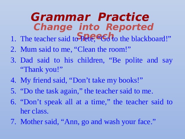 Grammar Practice   Change into Reported Speech The teacher said to Pete, “Go to the blackboard!” Mum said to me, “Clean the room!” Dad said to his children, “Be polite and say “Thank you!” My friend said, “Don’t take my books!” “ Do the task again,” the teacher said to me. “ Don’t speak all at a time,” the teacher said to her class. Mother said, “Ann, go and wash your face.” 