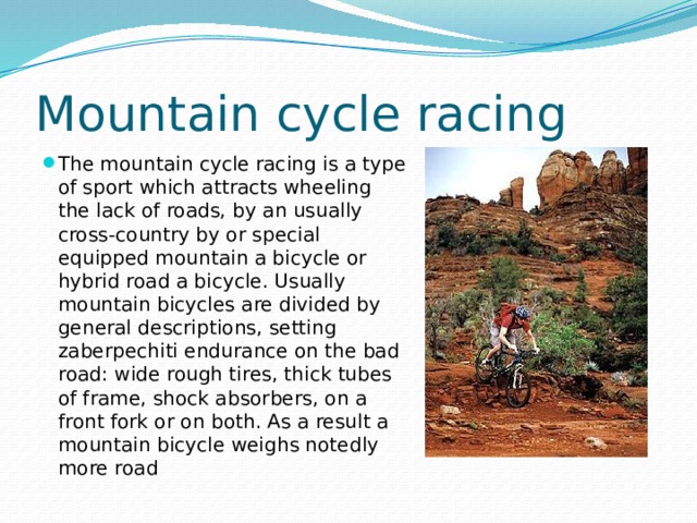 Mountain cycle racing The mountain cycle racing is a type of sport which attracts wheeling the lack of roads, by an usually cross-country by or special equipped mountain a bicycle or hybrid road a bicycle. Usually mountain bicycles are divided by general descriptions, setting zaberpechiti endurance on the bad road: wide rough tires, thick tubes of frame, shock absorbers, on a front fork or on both. As a result a mountain bicycle weighs notedly more road 