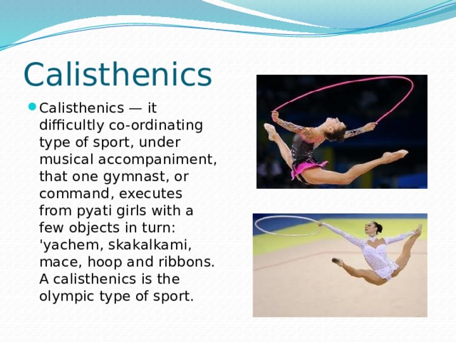Calisthenics Calisthenics — it difficultly co-ordinating type of sport, under musical accompaniment, that one gymnast, or command, executes from pyati girls with a few objects in turn: 'yachem, skakalkami, mace, hoop and ribbons. A calisthenics is the olympic type of sport. 