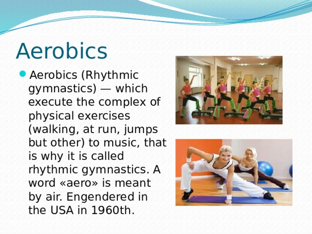 Aerobics Aerobics (Rhythmic gymnastics) — which execute the complex of physical exercises (walking, at run, jumps but other) to music, that is why it is called rhythmic gymnastics. A word «aero» is meant by air. Engendered in the USA in 1960th. 