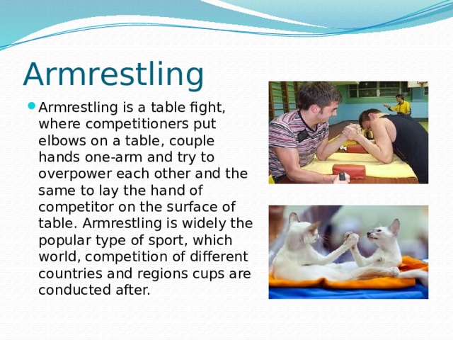Armrestling Armrestling is a table fight, where competitioners put elbows on a table, couple hands one-arm and try to overpower each other and the same to lay the hand of competitor on the surface of table. Armrestling is widely the popular type of sport, which world, competition of different countries and regions cups are conducted after. 
