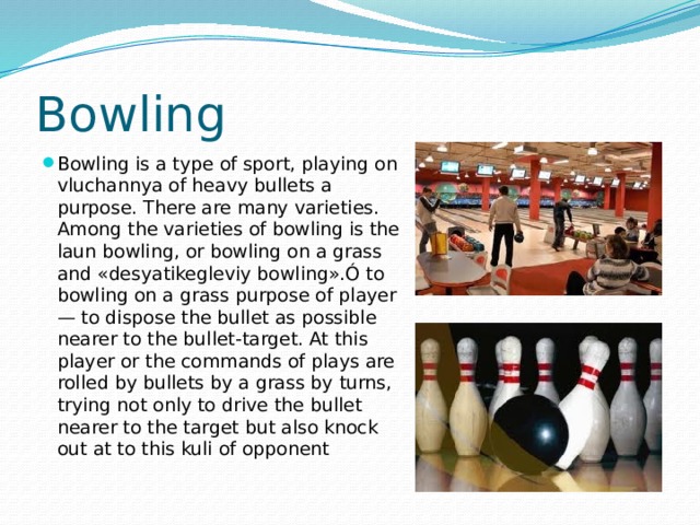Bowling Bowling is a type of sport, playing on vluchannya of heavy bullets a purpose. There are many varieties. Among the varieties of bowling is the laun bowling, or bowling on a grass and «desyatikegleviy bowling».Ó to bowling on a grass purpose of player — to dispose the bullet as possible nearer to the bullet-target. At this player or the commands of plays are rolled by bullets by a grass by turns, trying not only to drive the bullet nearer to the target but also knock out at to this kuli of opponent 