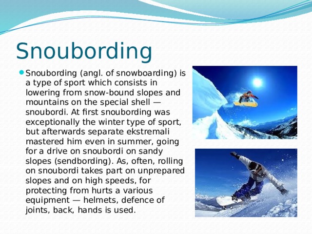 Snoubording Snoubording (angl. of snowboarding) is a type of sport which consists in lowering from snow-bound slopes and mountains on the special shell — snoubordi. At first snoubording was exceptionally the winter type of sport, but afterwards separate ekstremali mastered him even in summer, going for a drive on snoubordi on sandy slopes (sendbording). As, often, rolling on snoubordi takes part on unprepared slopes and on high speeds, for protecting from hurts a various equipment — helmets, defence of joints, back, hands is used. 