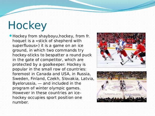 Hockey Hockey from shayboyu,hockey, from fr. hoquet is a «stick of shepherd with superfluous») it is a game on an ice ground, in which two commands try hockey-sticks to bespatter a round puck in the gate of competitor, which are protected by a goalkeeper. Hockey is popular in the small row of countries: foremost in Canada and USA, in Russia, Sweden, Finland, Czekh, Slovakia, Latvia, Byelorussia, — and included in the program of winter olympic games. However in these countries an ice-hockey occupies sport position one number. 