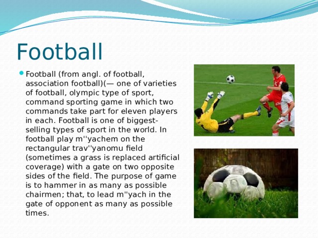 Football Football (from angl. of football, association football)(— one of varieties of football, olympic type of sport, command sporting game in which two commands take part for eleven players in each. Football is one of biggest-selling types of sport in the world. In football play m''yachem on the rectangular trav''yanomu field (sometimes a grass is replaced artificial coverage) with a gate on two opposite sides of the field. The purpose of game is to hammer in as many as possible chairmen; that, to lead m''yach in the gate of opponent as many as possible times. 