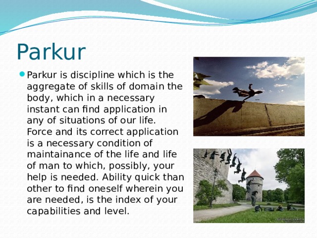 Parkur Parkur is discipline which is the aggregate of skills of domain the body, which in a necessary instant can find application in any of situations of our life. Force and its correct application is a necessary condition of maintainance of the life and life of man to which, possibly, your help is needed. Ability quick than other to find oneself wherein you are needed, is the index of your capabilities and level. 