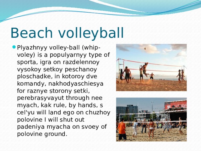 Beach volleyball Plyazhnyy volley-ball (whip-voley) is a populyarnyy type of sporta, igra on razdelennoy vysokoy setkoy peschanoy ploschadke, in kotoroy dve komandy, nakhodyaschiesya for raznye storony setki, perebrasyvayut through nee myach, kak rule, by hands, s cel'yu will land ego on chuzhoy polovine I will shut out padeniya myacha on svoey of polovine ground. 