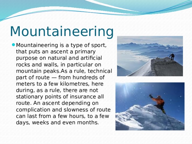 Mountaineering Mountaineering is a type of sport, that puts an ascent a primary purpose on natural and artificial rocks and walls, in particular on mountain peaks.As a rule, technical part of route — from hundreds of meters to a few kilometres, here during, as a rule, there are not stationary points of insurance all route. An ascent depending on complication and slowness of route can last from a few hours, to a few days, weeks and even months. 
