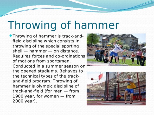 Throwing of hammer Throwing of hammer is track-and-field discipline which consists in throwing of the special sporting shell — hammer — on distance. Requires forces and co-ordinations of motions from sportsmen. Conducted in a summer season on the opened stadiums. Behaves to the technical types of the track-and-field program. Throwing of hammer is olympic discipline of track-and-field (for men — from 1900 year, for women — from 2000 year). 